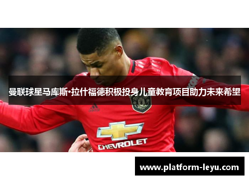 曼联球星马库斯·拉什福德积极投身儿童教育项目助力未来希望