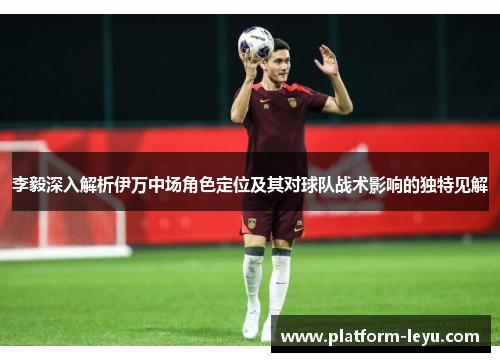 李毅深入解析伊万中场角色定位及其对球队战术影响的独特见解