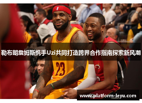 勒布朗詹姆斯携手Uzi共同打造跨界合作指南探索新风潮
