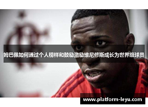 姆巴佩如何通过个人榜样和鼓励激励维尼修斯成长为世界级球员