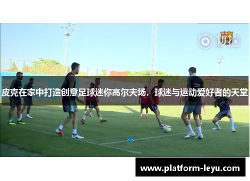 皮克在家中打造创意足球迷你高尔夫场，球迷与运动爱好者的天堂