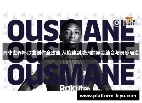 南非世界杯歌曲创作全攻略 从旋律到歌词的完美结合与灵感启发