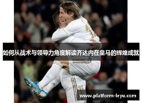 如何从战术与领导力角度解读齐达内在皇马的辉煌成就