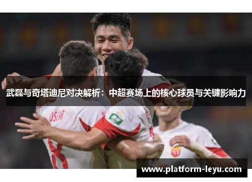 武磊与奇塔迪尼对决解析：中超赛场上的核心球员与关键影响力