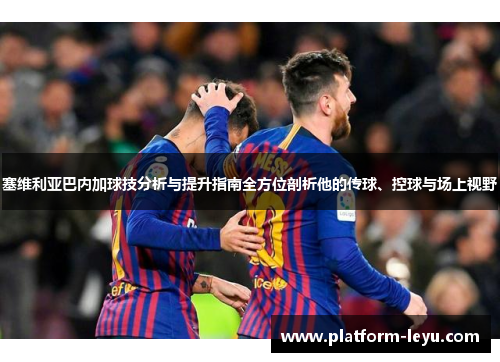 塞维利亚巴内加球技分析与提升指南全方位剖析他的传球、控球与场上视野