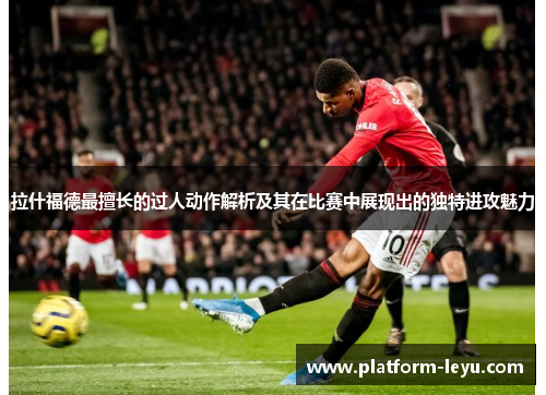 拉什福德最擅长的过人动作解析及其在比赛中展现出的独特进攻魅力