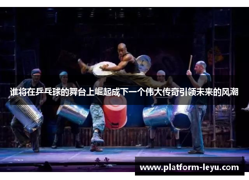 谁将在乒乓球的舞台上崛起成下一个伟大传奇引领未来的风潮