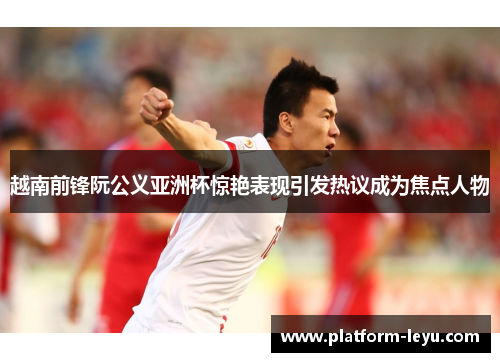 越南前锋阮公义亚洲杯惊艳表现引发热议成为焦点人物 越南前锋阮公义亚洲杯惊艳表现引发热议成为焦点人物