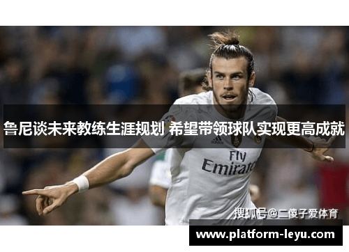 鲁尼谈未来教练生涯规划 希望带领球队实现更高成就