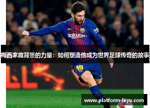 梅西家庭背景的力量:如何塑造他成为世界足球传奇的故事 梅西家庭背景的力量:如何塑造他成为世界足球传奇的故事