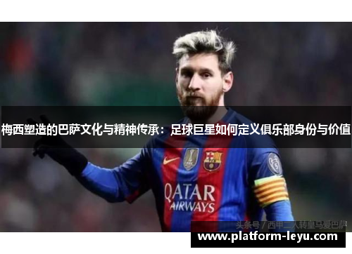 梅西塑造的巴萨文化与精神传承：足球巨星如何定义俱乐部身份与价值